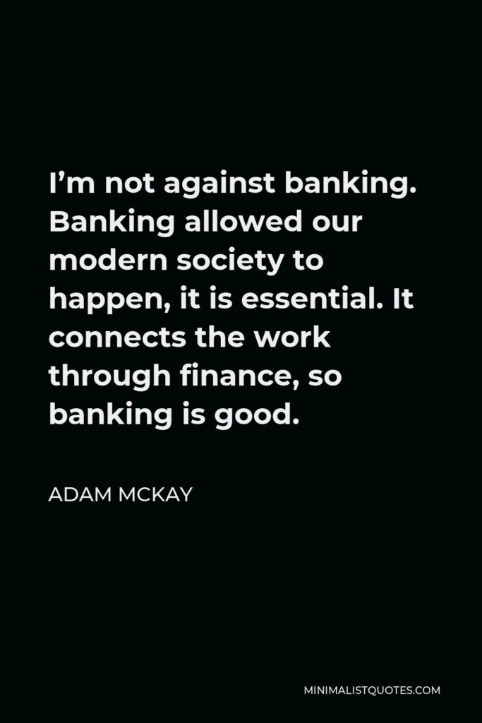 Adam McKay Quote - I’m not against banking. Banking allowed our modern society to happen, it is essential. It connects the work through finance, so banking is good.