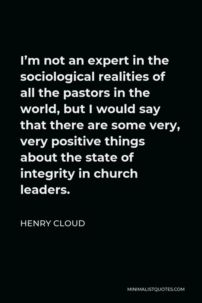 Henry Cloud Quote - I’m not an expert in the sociological realities of all the pastors in the world, but I would say that there are some very, very positive things about the state of integrity in church leaders.