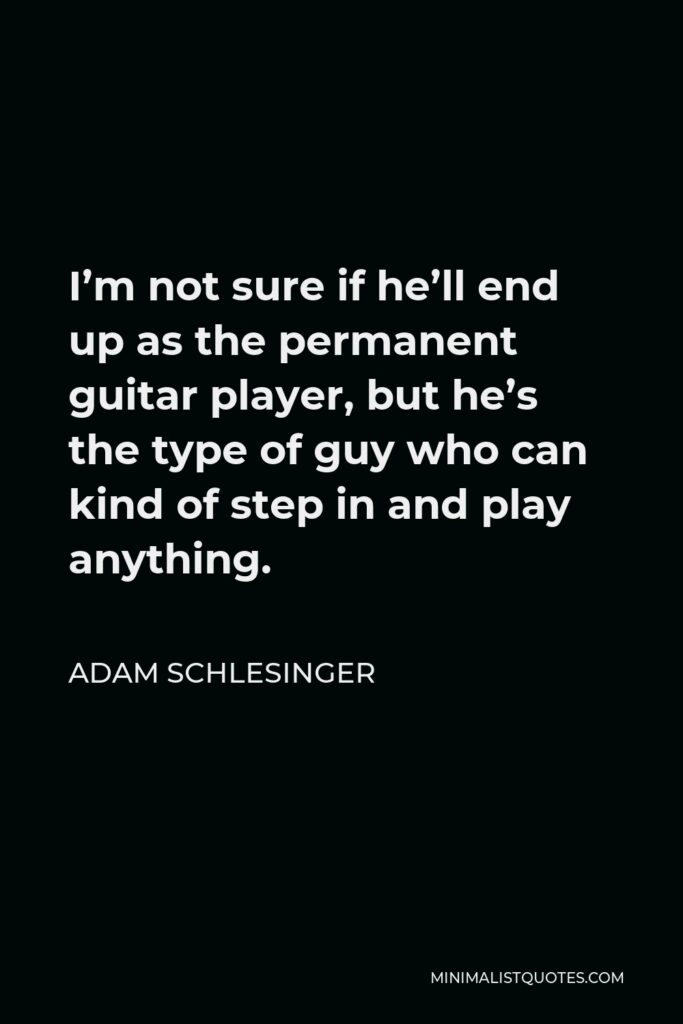 Adam Schlesinger Quote - I’m not sure if he’ll end up as the permanent guitar player, but he’s the type of guy who can kind of step in and play anything.