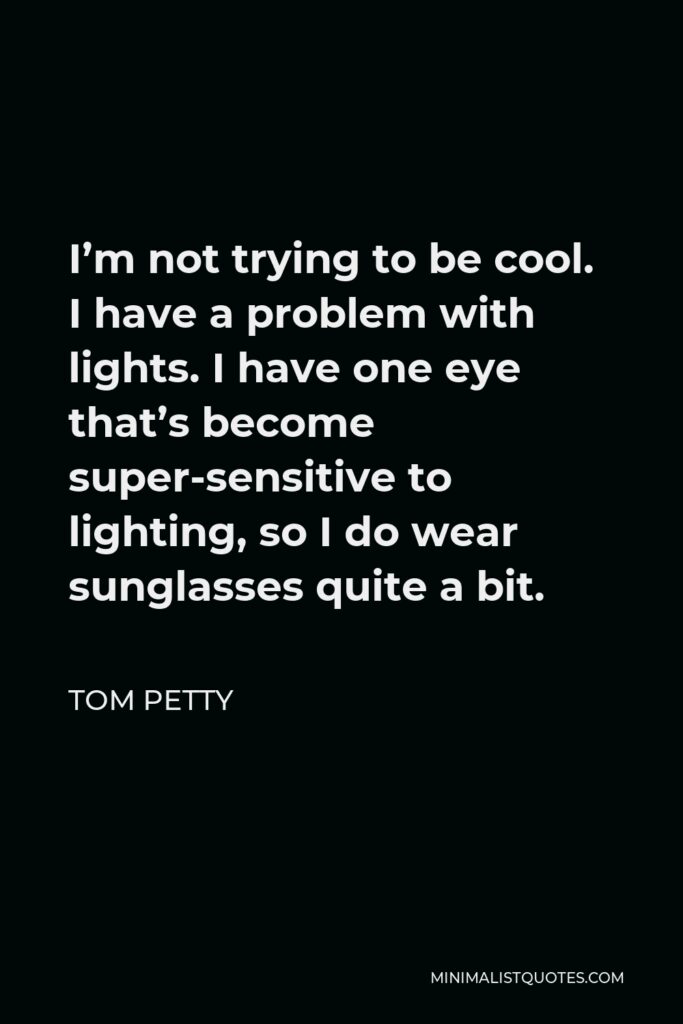 Tom Petty Quote - I’m not trying to be cool. I have a problem with lights. I have one eye that’s become super-sensitive to lighting, so I do wear sunglasses quite a bit.