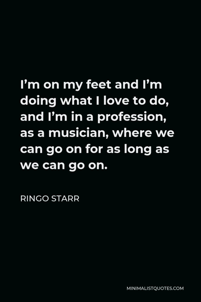 Ringo Starr Quote - I’m on my feet and I’m doing what I love to do, and I’m in a profession, as a musician, where we can go on for as long as we can go on.