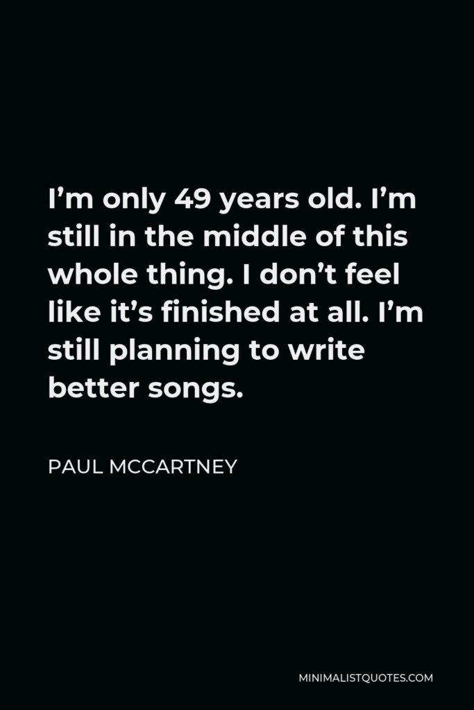 Paul McCartney Quote - I’m only 49 years old. I’m still in the middle of this whole thing. I don’t feel like it’s finished at all. I’m still planning to write better songs.
