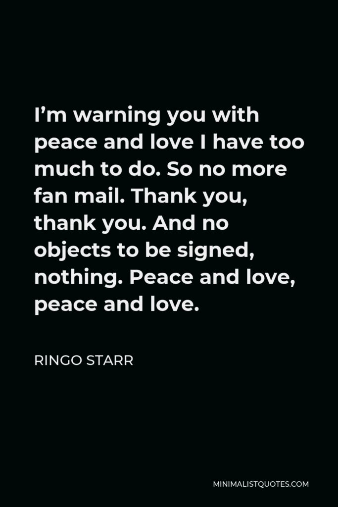 Ringo Starr Quote - I’m warning you with peace and love I have too much to do. So no more fan mail. Thank you, thank you. And no objects to be signed, nothing. Peace and love, peace and love.