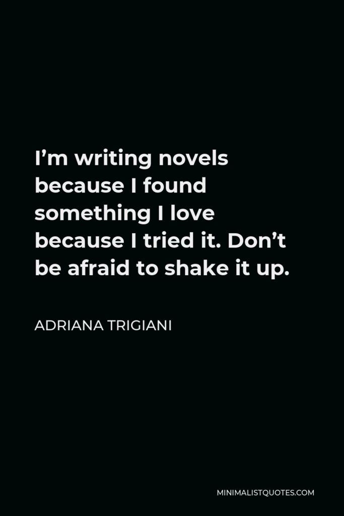 Adriana Trigiani Quote - I’m writing novels because I found something I love because I tried it. Don’t be afraid to shake it up.