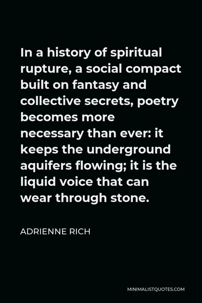 Adrienne Rich Quote - In a history of spiritual rupture, a social compact built on fantasy and collective secrets, poetry becomes more necessary than ever: it keeps the underground aquifers flowing; it is the liquid voice that can wear through stone.