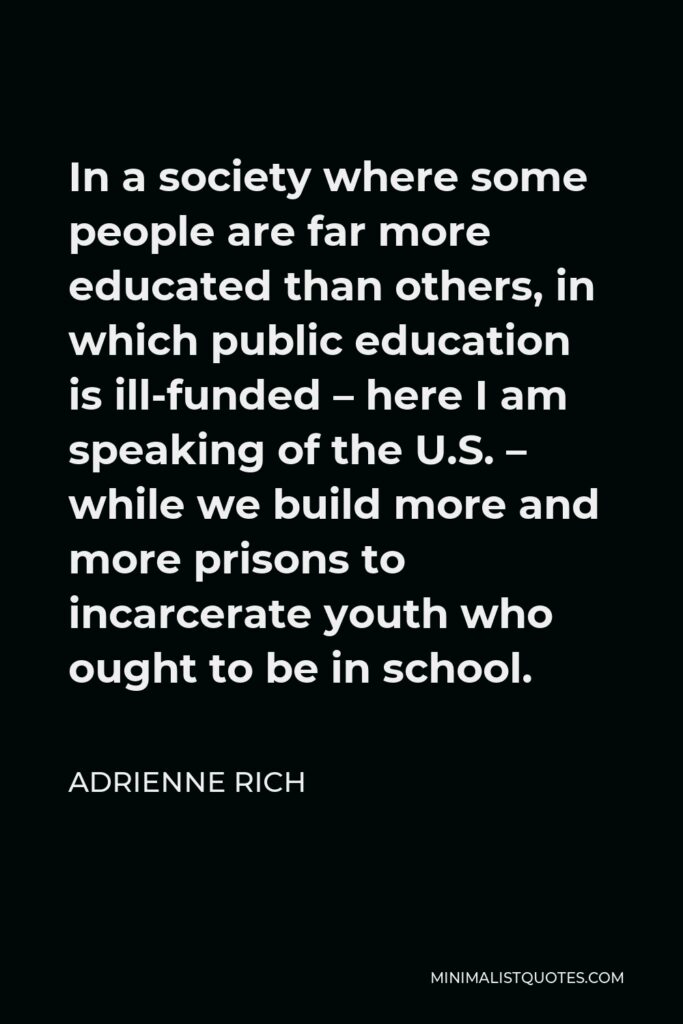 Adrienne Rich Quote - In a society where some people are far more educated than others, in which public education is ill-funded – here I am speaking of the U.S. – while we build more and more prisons to incarcerate youth who ought to be in school.