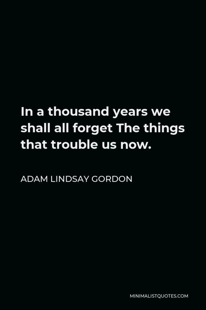 Adam Lindsay Gordon Quote - In a thousand years we shall all forget The things that trouble us now.