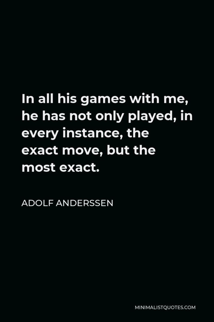 Adolf Anderssen Quote - In all his games with me, he has not only played, in every instance, the exact move, but the most exact.