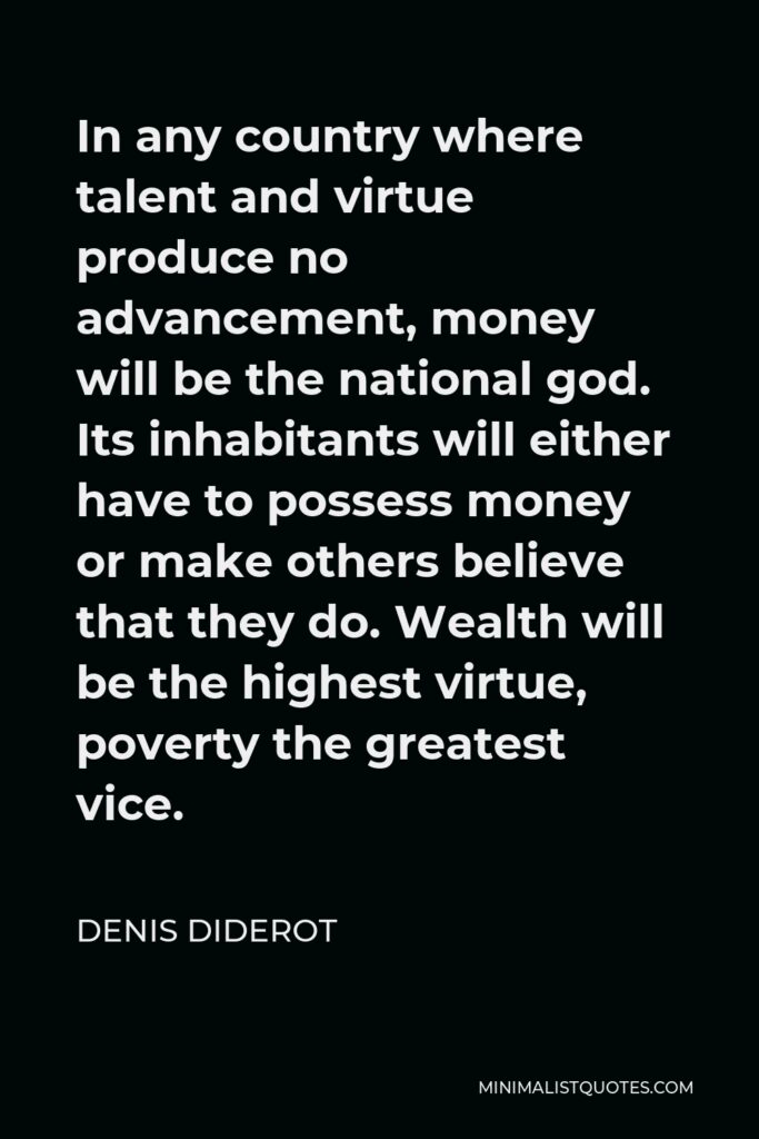 Denis Diderot Quote - In any country where talent and virtue produce no advancement, money will be the national god. Its inhabitants will either have to possess money or make others believe that they do. Wealth will be the highest virtue, poverty the greatest vice.