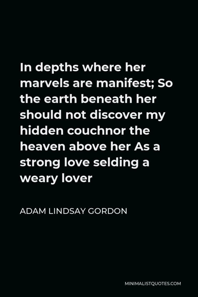 Adam Lindsay Gordon Quote - In depths where her marvels are manifest; So the earth beneath her should not discover my hidden couchnor the heaven above her As a strong love selding a weary lover