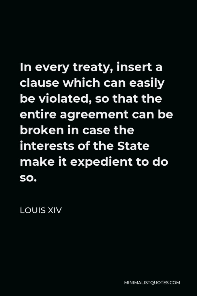 Louis XIV Quote - In every treaty, insert a clause which can easily be violated, so that the entire agreement can be broken in case the interests of the State make it expedient to do so.