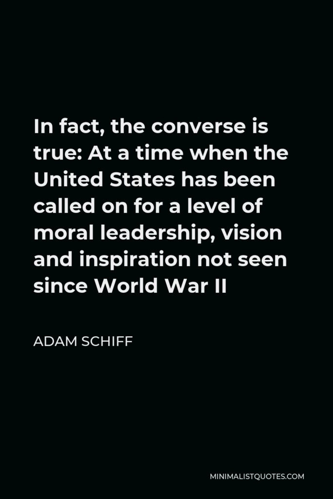 Adam Schiff Quote - In fact, the converse is true: At a time when the United States has been called on for a level of moral leadership, vision and inspiration not seen since World War II