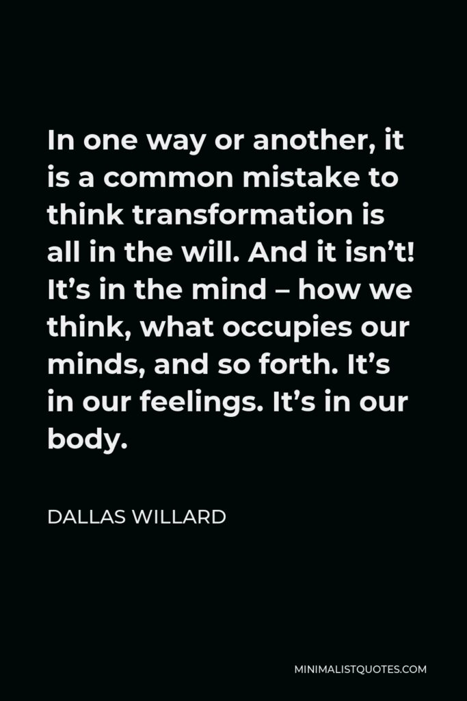 Dallas Willard Quote - In one way or another, it is a common mistake to think transformation is all in the will. And it isn’t! It’s in the mind – how we think, what occupies our minds, and so forth. It’s in our feelings. It’s in our body.