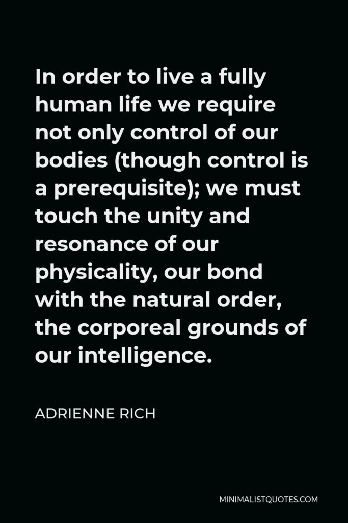 Adrienne Rich Quote - In order to live a fully human life we require not only control of our bodies (though control is a prerequisite); we must touch the unity and resonance of our physicality, our bond with the natural order, the corporeal grounds of our intelligence.