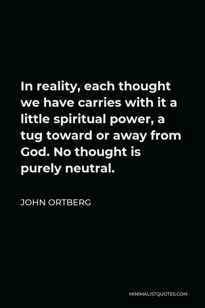 John Ortberg Quote - In reality, each thought we have carries with it a little spiritual power, a tug toward or away from God. No thought is purely neutral.