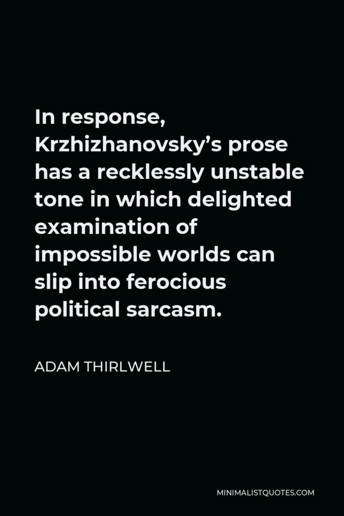 Adam Thirlwell Quote - In response, Krzhizhanovsky’s prose has a recklessly unstable tone in which delighted examination of impossible worlds can slip into ferocious political sarcasm.