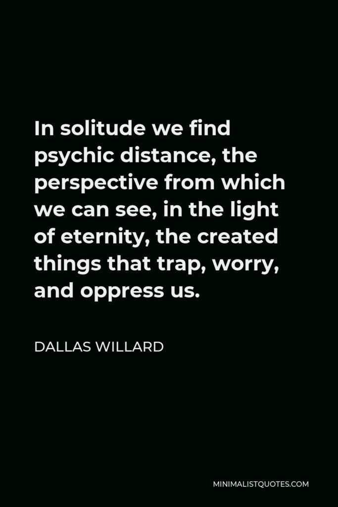 Dallas Willard Quote - In solitude we find psychic distance, the perspective from which we can see, in the light of eternity, the created things that trap, worry, and oppress us.