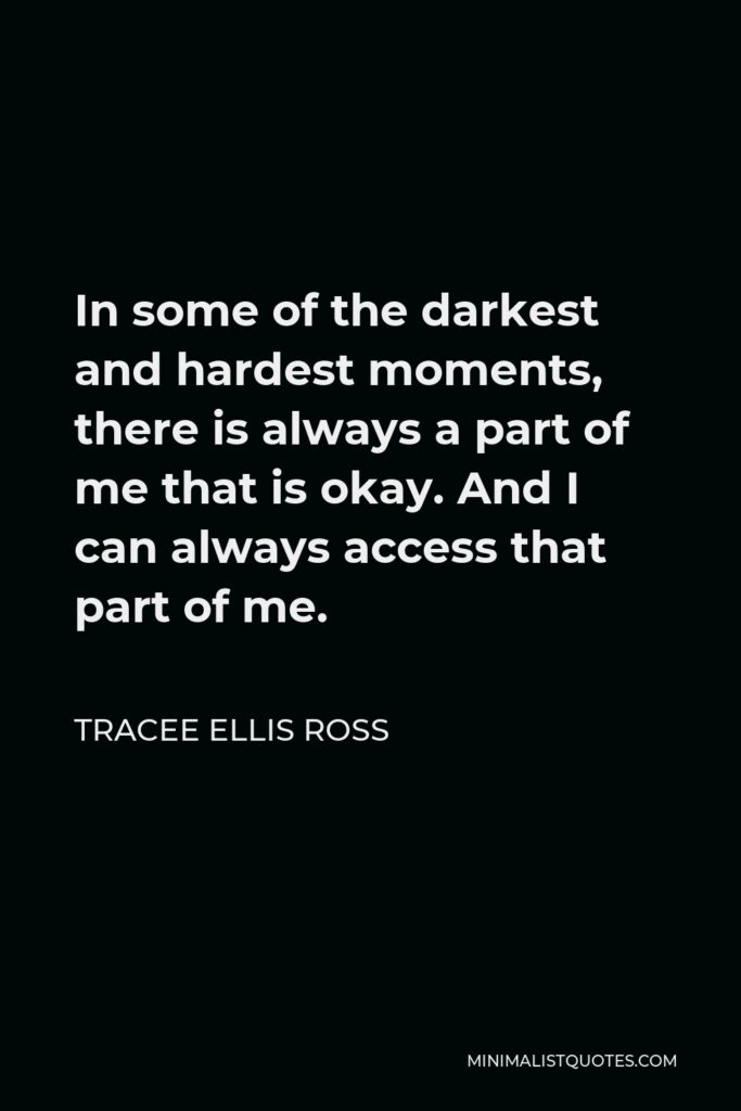 Tracee Ellis Ross Quote - In some of the darkest and hardest moments, there is always a part of me that is okay. And I can always access that part of me.