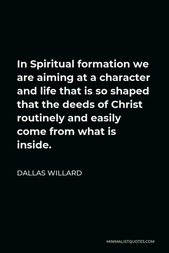 Dallas Willard Quote - In Spiritual formation we are aiming at a character and life that is so shaped that the deeds of Christ routinely and easily come from what is inside.