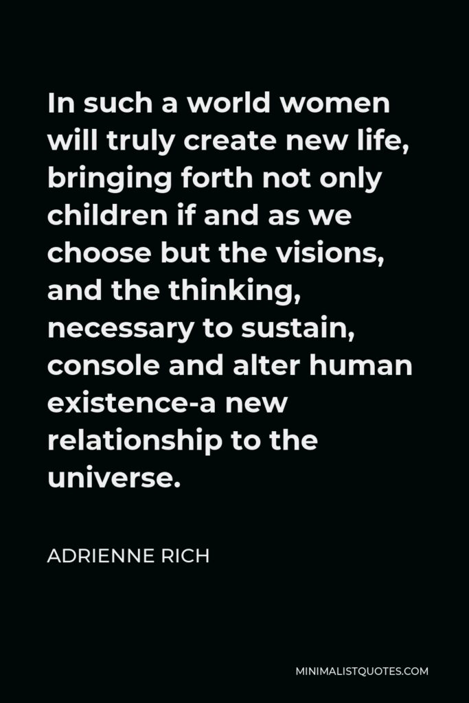 Adrienne Rich Quote - In such a world women will truly create new life, bringing forth not only children if and as we choose but the visions, and the thinking, necessary to sustain, console and alter human existence-a new relationship to the universe.