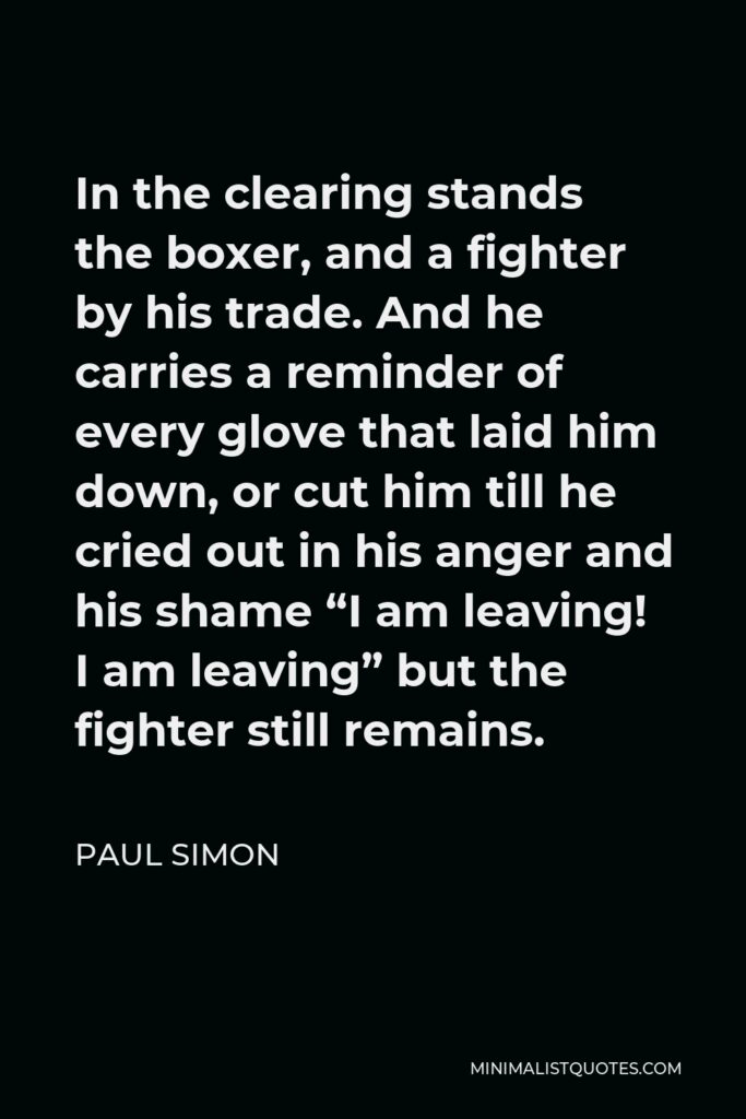 Paul Simon Quote - In the clearing stands the boxer, and a fighter by his trade. And he carries a reminder of every glove that laid him down, or cut him till he cried out in his anger and his shame “I am leaving! I am leaving” but the fighter still remains.