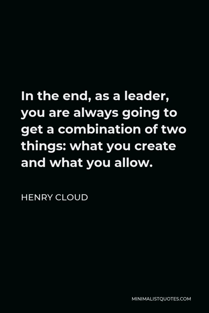 Henry Cloud Quote - In the end, as a leader, you are always going to get a combination of two things: what you create and what you allow.
