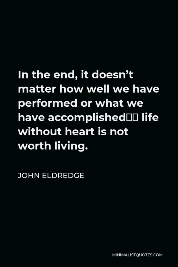 John Eldredge Quote - In the end, it doesn’t matter how well we have performed or what we have accomplished—a life without heart is not worth living.