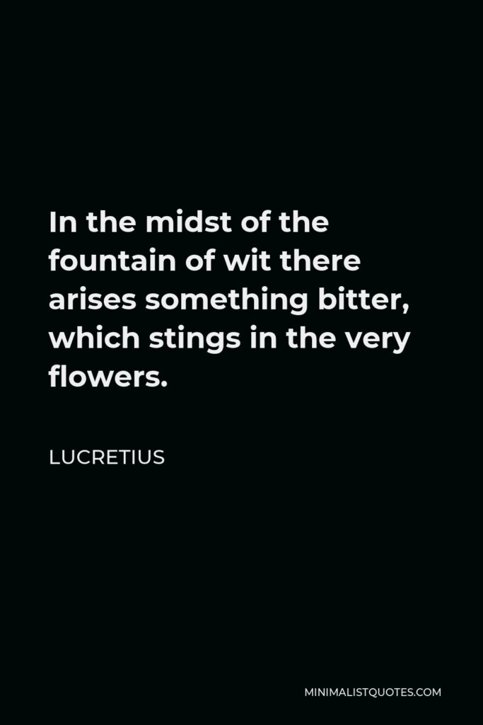 Lucretius Quote - In the midst of the fountain of wit there arises something bitter, which stings in the very flowers.
