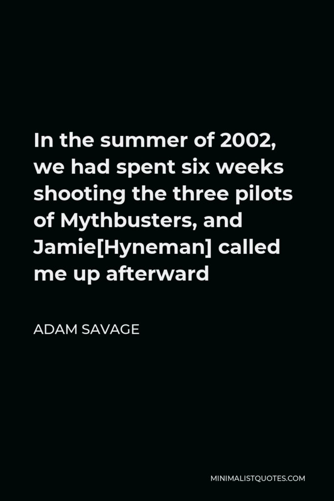 Adam Savage Quote - In the summer of 2002, we had spent six weeks shooting the three pilots of Mythbusters, and Jamie[Hyneman] called me up afterward