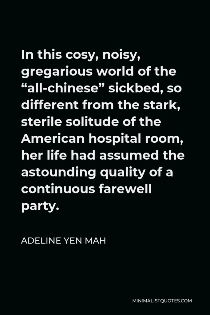 Adeline Yen Mah Quote - In this cosy, noisy, gregarious world of the “all-chinese” sickbed, so different from the stark, sterile solitude of the American hospital room, her life had assumed the astounding quality of a continuous farewell party.