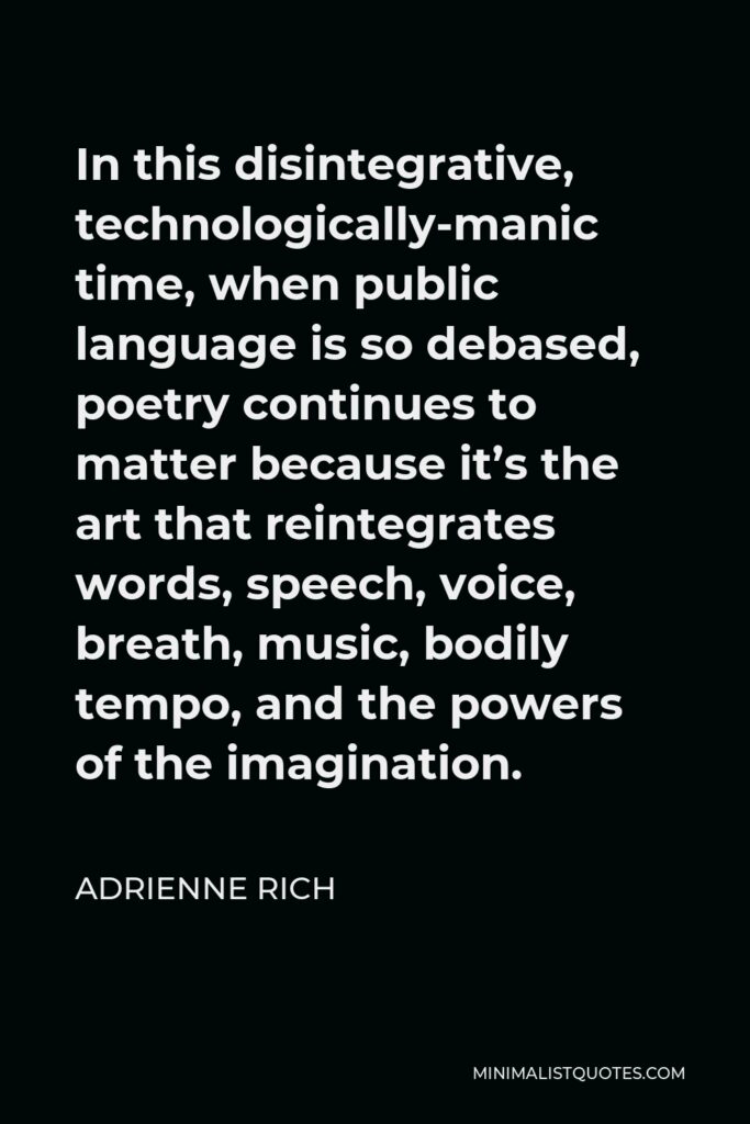 Adrienne Rich Quote - In this disintegrative, technologically-manic time, when public language is so debased, poetry continues to matter because it’s the art that reintegrates words, speech, voice, breath, music, bodily tempo, and the powers of the imagination.