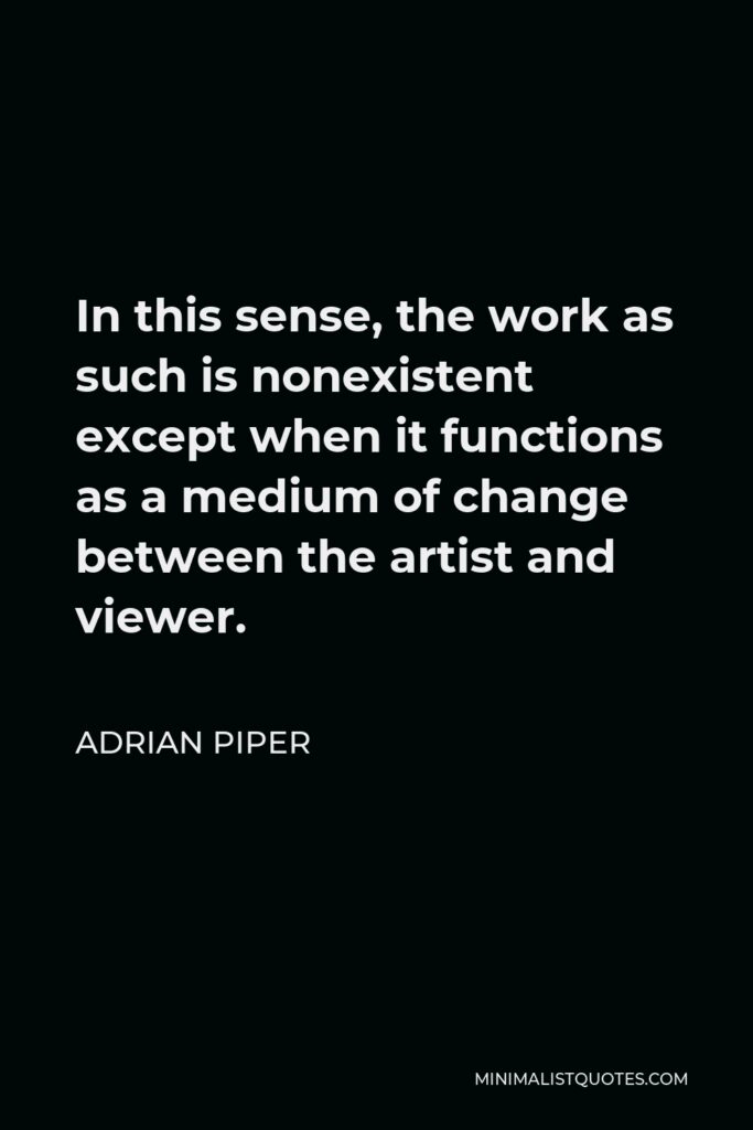 Adrian Piper Quote - In this sense, the work as such is nonexistent except when it functions as a medium of change between the artist and viewer.
