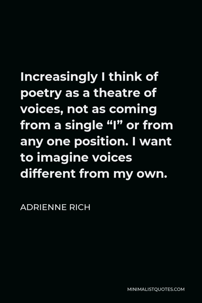 Adrienne Rich Quote - Increasingly I think of poetry as a theatre of voices, not as coming from a single “I” or from any one position. I want to imagine voices different from my own.
