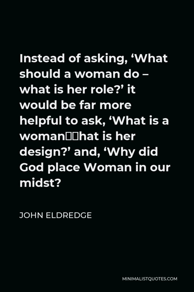 John Eldredge Quote - Instead of asking, ‘What should a woman do – what is her role?’ it would be far more helpful to ask, ‘What is a woman—what is her design?’ and, ‘Why did God place Woman in our midst?