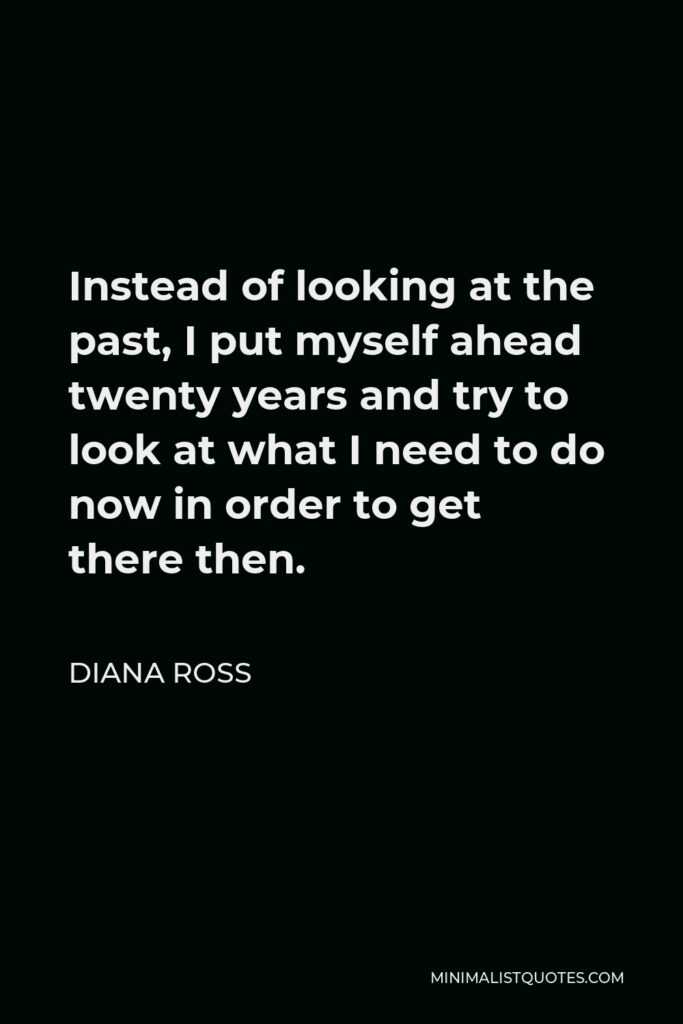 Diana Ross Quote - Instead of looking at the past, I put myself ahead twenty years and try to look at what I need to do now in order to get there then.