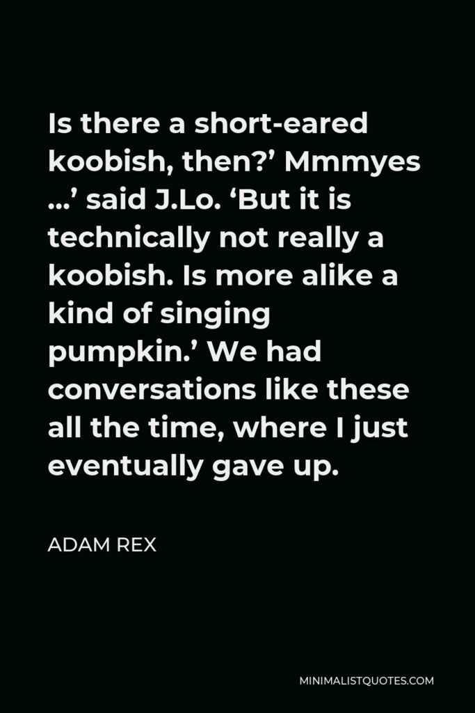 Adam Rex Quote - Is there a short-eared koobish, then?’ Mmmyes …’ said J.Lo. ‘But it is technically not really a koobish. Is more alike a kind of singing pumpkin.’ We had conversations like these all the time, where I just eventually gave up.
