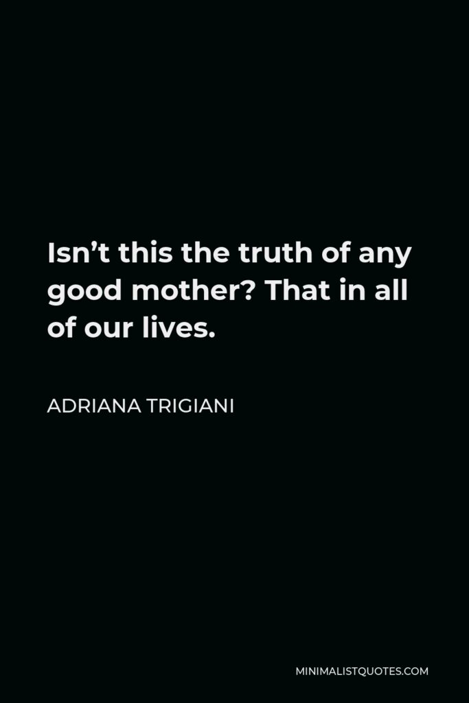 Adriana Trigiani Quote - Isn’t this the truth of any good mother? That in all of our lives.