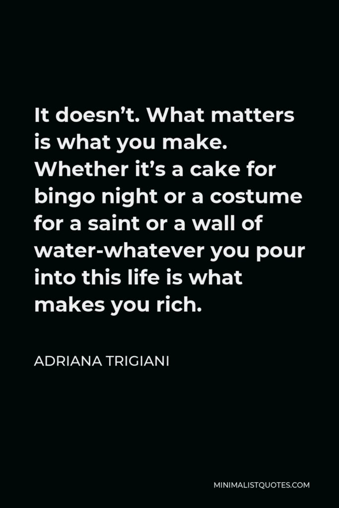 Adriana Trigiani Quote - It doesn’t. What matters is what you make. Whether it’s a cake for bingo night or a costume for a saint or a wall of water-whatever you pour into this life is what makes you rich.
