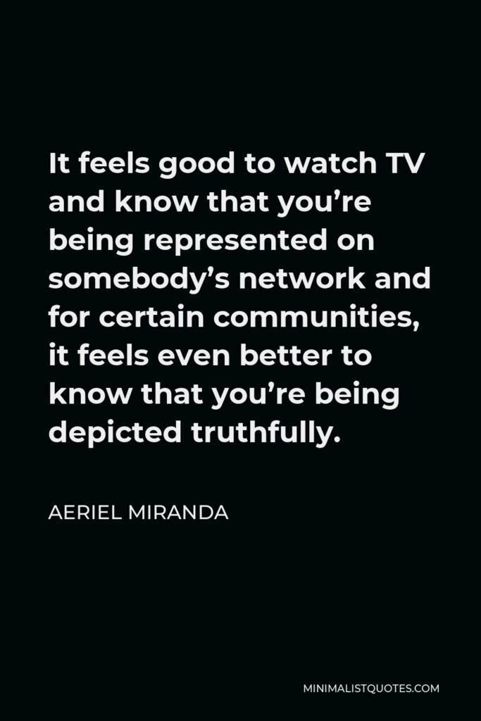 Aeriel Miranda Quote - It feels good to watch TV and know that you’re being represented on somebody’s network and for certain communities, it feels even better to know that you’re being depicted truthfully.