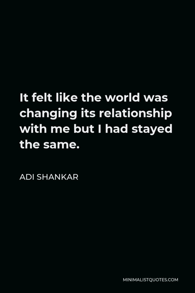 Adi Shankar Quote - It felt like the world was changing its relationship with me but I had stayed the same.