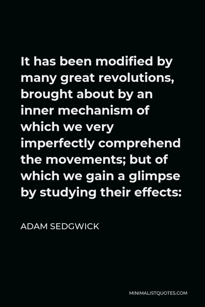 Adam Sedgwick Quote - It has been modified by many great revolutions, brought about by an inner mechanism of which we very imperfectly comprehend the movements; but of which we gain a glimpse by studying their effects: