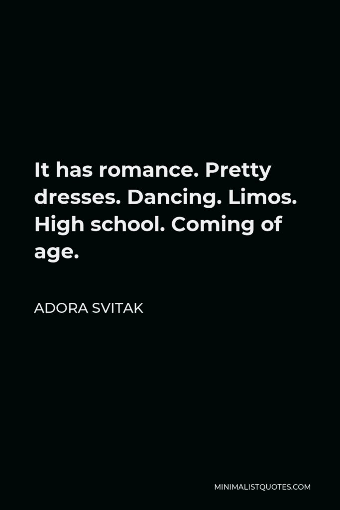 Adora Svitak Quote - It has romance. Pretty dresses. Dancing. Limos. High school. Coming of age.