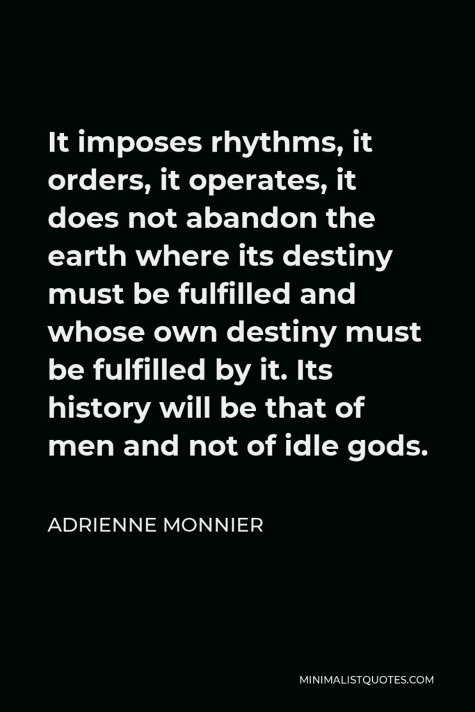 Adrienne Monnier Quote - It imposes rhythms, it orders, it operates, it does not abandon the earth where its destiny must be fulfilled and whose own destiny must be fulfilled by it. Its history will be that of men and not of idle gods.