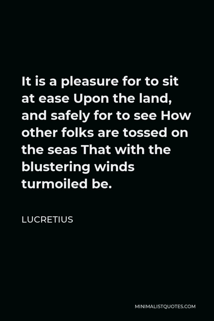 Lucretius Quote - It is a pleasure for to sit at ease Upon the land, and safely for to see How other folks are tossed on the seas That with the blustering winds turmoiled be.
