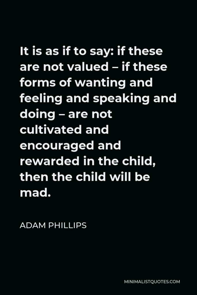 Adam Phillips Quote - It is as if to say: if these are not valued – if these forms of wanting and feeling and speaking and doing – are not cultivated and encouraged and rewarded in the child, then the child will be mad.