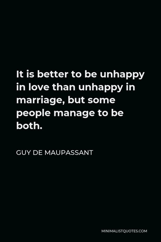 Guy de Maupassant Quote - It is better to be unhappy in love than unhappy in marriage, but some people manage to be both.