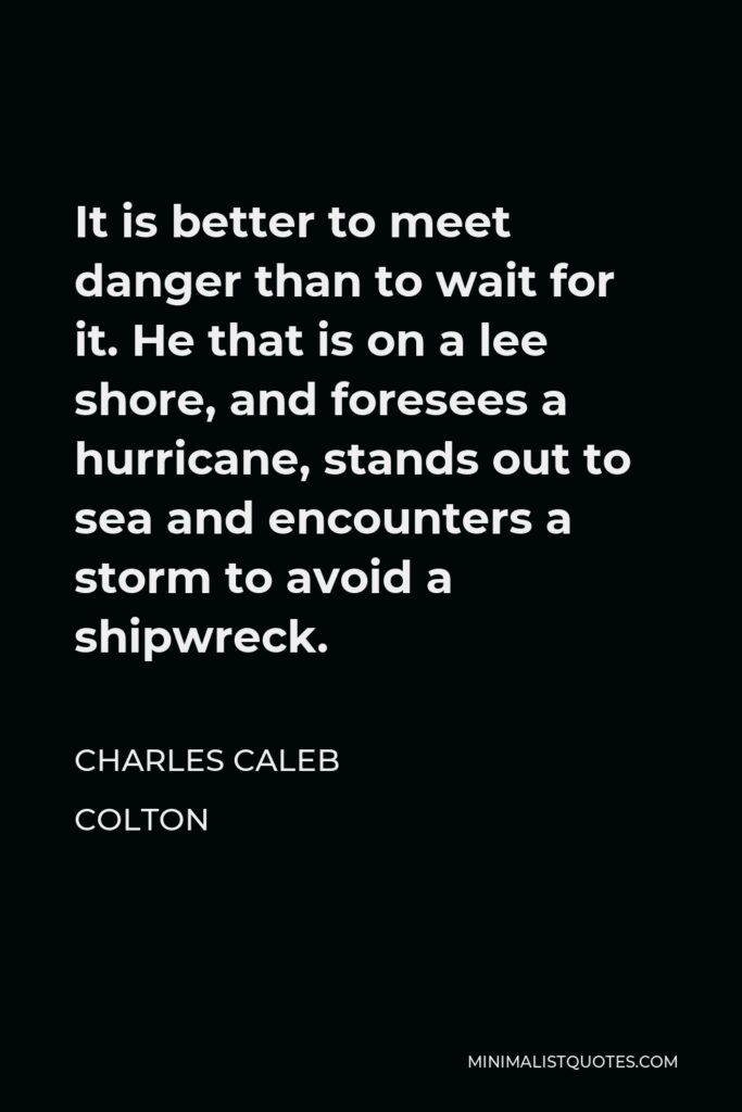 Charles Caleb Colton Quote - It is better to meet danger than to wait for it. He that is on a lee shore, and foresees a hurricane, stands out to sea and encounters a storm to avoid a shipwreck.