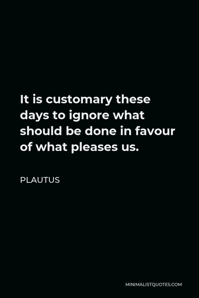 Plautus Quote - It is customary these days to ignore what should be done in favour of what pleases us.