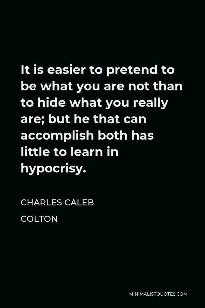 Charles Caleb Colton Quote - It is easier to pretend to be what you are not than to hide what you really are; but he that can accomplish both has little to learn in hypocrisy.
