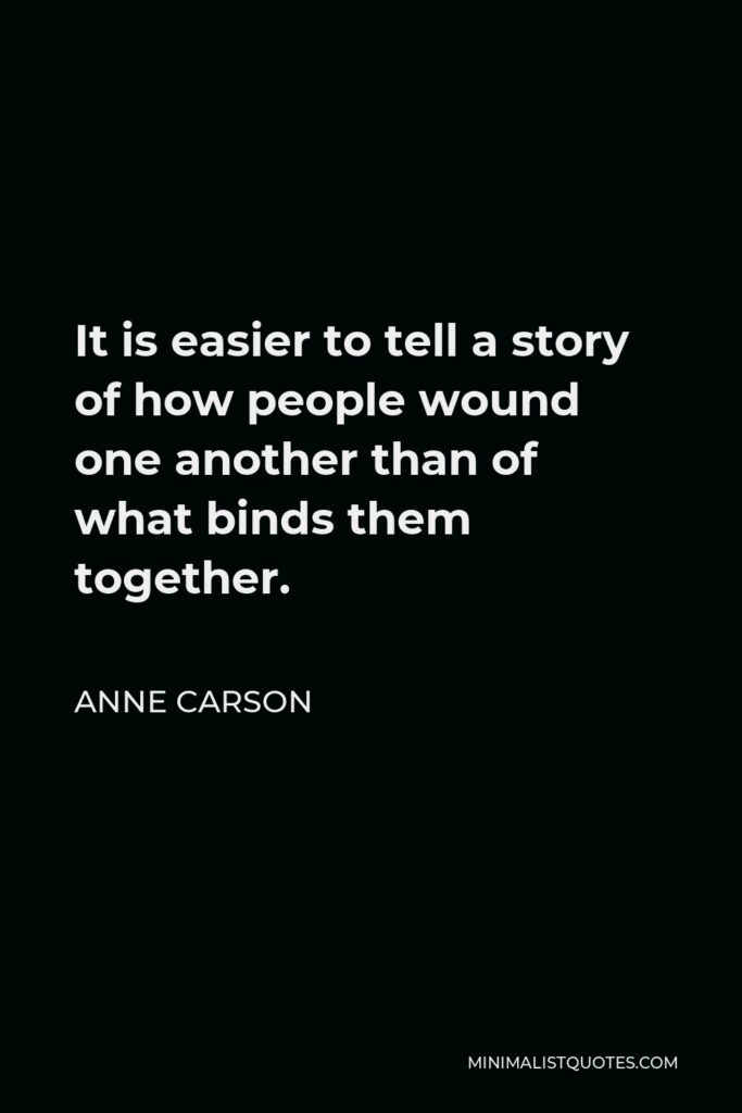 Anne Carson Quote - It is easier to tell a story of how people wound one another than of what binds them together.